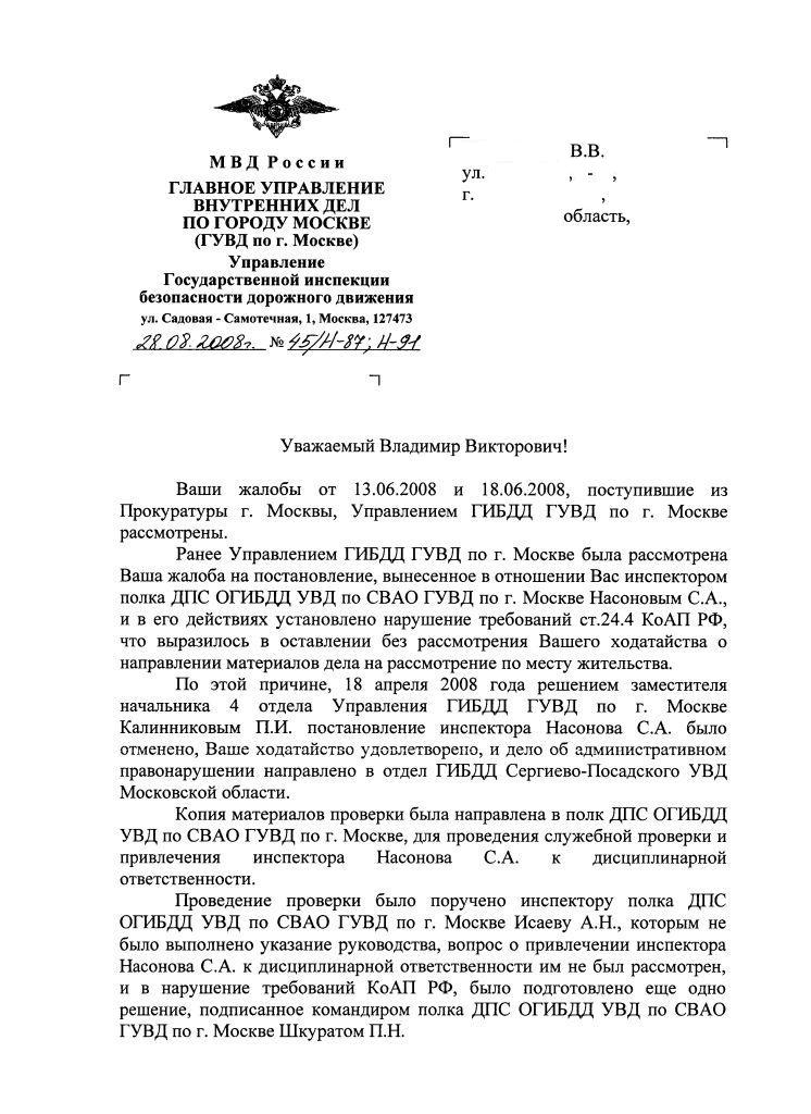 МВД России, ГЛАВНОЕ УПРАВЛЕНИЕ ВНУТРЕННИХ ДЕЛ ПО ГОРОДУ МОСКВЕ (ГУВД по г. Москве). Управление Государственной инспекции безопасности дорожного движения, ул. Садовая - Самотечная, 1, Москва, 127473, 28.08.20008 № 45/Н-78; Н-91, __________ В.В. ул. _______, ___ - ___, г. ________________, ___________ область, ХХХХХХ. Уважаемый Владимир Викторович! Ваши жалобы от 13.06.2008 и 18.06.2008, поступившие из Прокуратуры г. Москвы, Управлением ГИБДД ГУВД по г. Москве рассмотрены. Ранее Управлением ГИБДД ГУВД по г. Москве была рассмотрена Ваша жалоба на постановление, вынесенное в отношении Вас инспектором полка ДПС ОГИБДД УВД по СВАО ГУВД по г. Москве Насоновым С.А., и в его действиях установлено нарушение требований ст.24.4 КоАП РФ, что выразилось в оставлении без рассмотрения Вашего ходатайства о направлении материалов дела на рассмотрение по месту жительства. По этой причине, 18 апреля 2008 года решением заместителя начальника 4 отдела Управления ГИБДД ГУВД по г. Москве Калинниковым П.И. постановление инспектора Насонова С.А. было отменено, Ваше ходатайство удовлетворено, и дело об административном правонарушении направлено в отдел ГИБДД Сергиево-Посадского УВД Московской области. Копия материалов проверки была направлена в полк ДПС ОГИБДД УВД по СВАО ГУВД по г. Москве, для проведения служебной проверки и привлечения инспектора Насонова С.А. к дисциплинарной ответственности. Проведение проверки было поручено инспектору полка ДПС ОГИБДД УВД по СВАО ГУВД по г. Москве Исаеву А.Н., которым не было выполнено указание руководства, вопрос о привлечении инспектора Насонова С.А. к дисциплинарной ответственности им не был рассмотрен, и в нарушение требований КоАП РФ, было подготовлено еще одно решение, подписанное командиром полка ДПС ОГИБДД УВД по СВАО ГУВД по г. Москве Шкуратом П.Н.